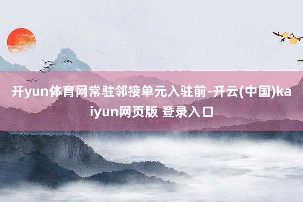 开yun体育网　　常驻邻接单元入驻前-开云(中国)kaiyun网页版 登录入口