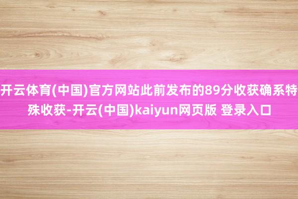 开云体育(中国)官方网站此前发布的89分收获确系特殊收获-开云(中国)kaiyun网页版 登录入口