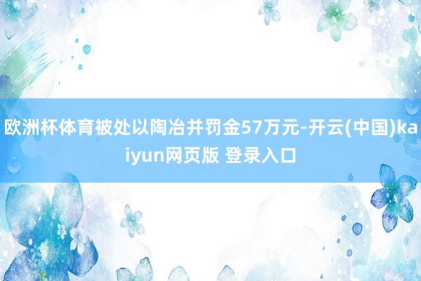 欧洲杯体育被处以陶冶并罚金57万元-开云(中国)kaiyun网页版 登录入口