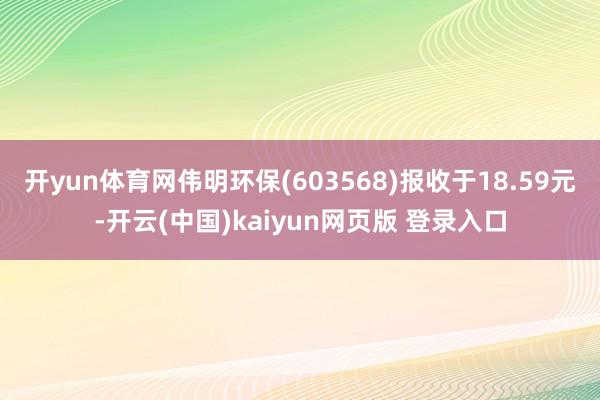 开yun体育网伟明环保(603568)报收于18.59元-开云(中国)kaiyun网页版 登录入口