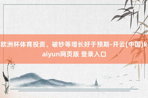 欧洲杯体育投资、破钞等增长好于预期-开云(中国)kaiyun网页版 登录入口