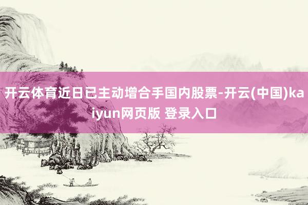 开云体育近日已主动增合手国内股票-开云(中国)kaiyun网页版 登录入口