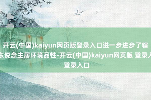 开云(中国)kaiyun网页版登录入口进一步进步了辖区东说念主居环境品性-开云(中国)kaiyun网页版 登录入口