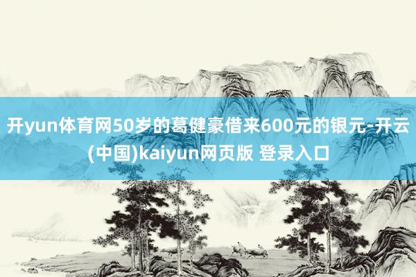 开yun体育网50岁的葛健豪借来600元的银元-开云(中国)kaiyun网页版 登录入口