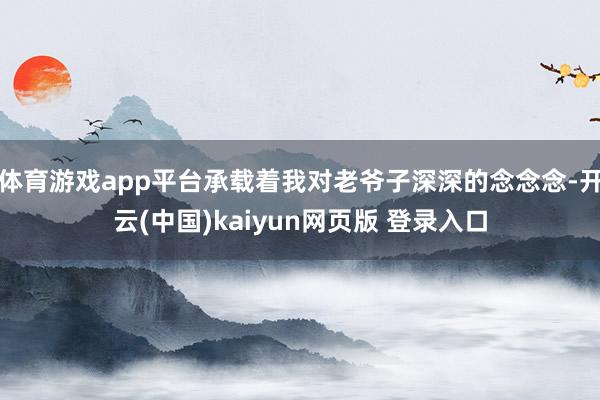 体育游戏app平台承载着我对老爷子深深的念念念-开云(中国)kaiyun网页版 登录入口