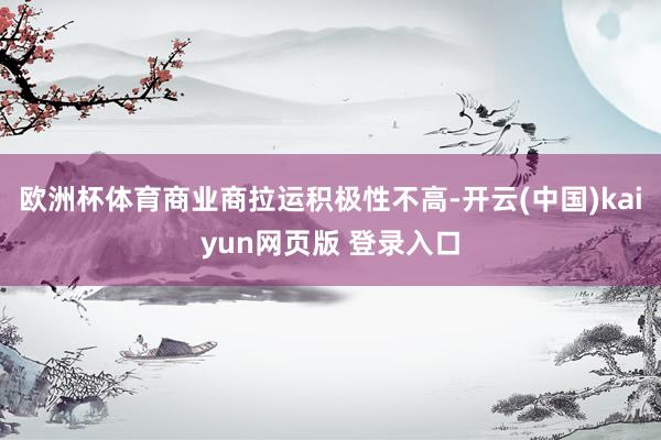 欧洲杯体育商业商拉运积极性不高-开云(中国)kaiyun网页版 登录入口