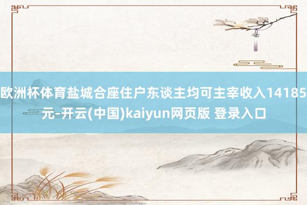 欧洲杯体育盐城合座住户东谈主均可主宰收入14185元-开云(中国)kaiyun网页版 登录入口
