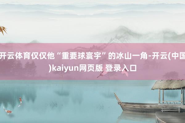 开云体育仅仅他“重要球寰宇”的冰山一角-开云(中国)kaiyun网页版 登录入口