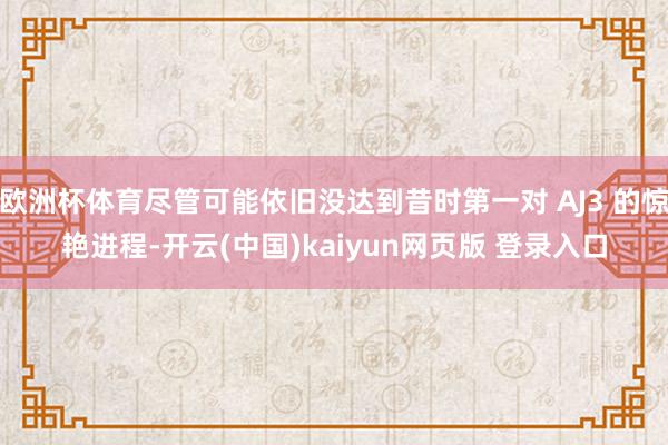 欧洲杯体育尽管可能依旧没达到昔时第一对 AJ3 的惊艳进程-开云(中国)kaiyun网页版 登录入口