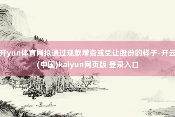 开yun体育网拟通过现款增资或受让股份的样子-开云(中国)kaiyun网页版 登录入口