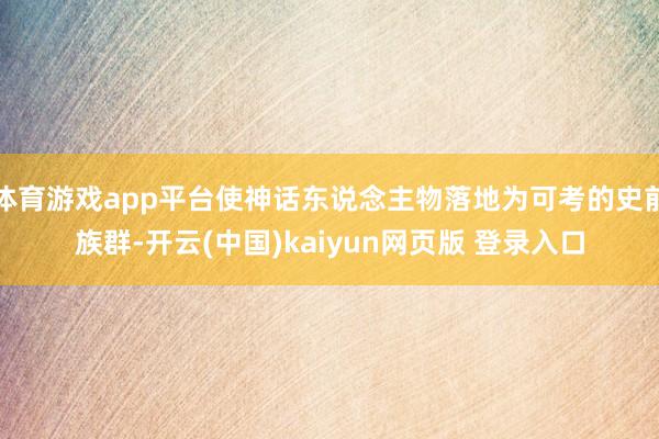 体育游戏app平台使神话东说念主物落地为可考的史前族群-开云(中国)kaiyun网页版 登录入口