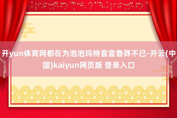 开yun体育网都在为泡泡玛特盲盒鲁莽不已-开云(中国)kaiyun网页版 登录入口