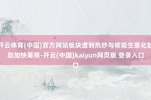 开云体育(中国)官方网站板块遭到热炒与核能生意化鼓励加快筹商-开云(中国)kaiyun网页版 登录入口
