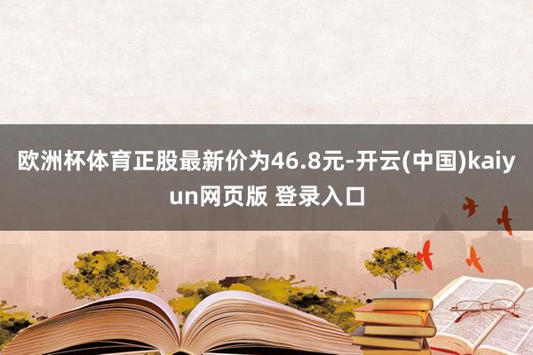 欧洲杯体育正股最新价为46.8元-开云(中国)kaiyun网页版 登录入口