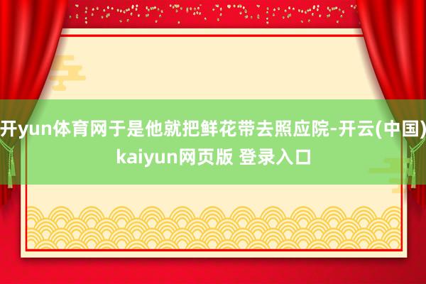 开yun体育网于是他就把鲜花带去照应院-开云(中国)kaiyun网页版 登录入口