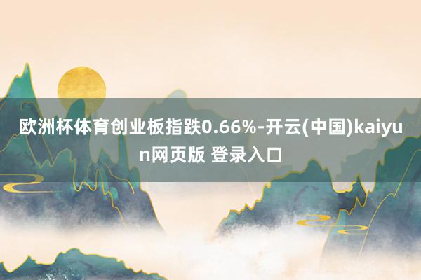 欧洲杯体育创业板指跌0.66%-开云(中国)kaiyun网页版 登录入口