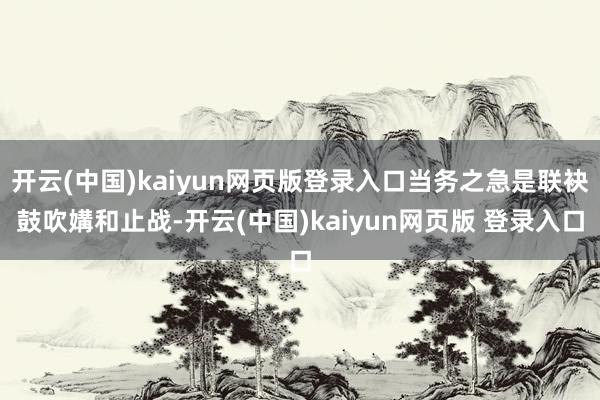 开云(中国)kaiyun网页版登录入口当务之急是联袂鼓吹媾和止战-开云(中国)kaiyun网页版 登录入口