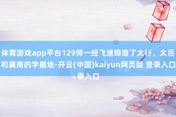 体育游戏app平台129师一经飞速缔造了太行、太岳和冀南的字据地-开云(中国)kaiyun网页版 登录入口