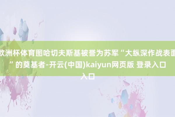 欧洲杯体育图哈切夫斯基被誉为苏军“大纵深作战表面”的奠基者-开云(中国)kaiyun网页版 登录入口