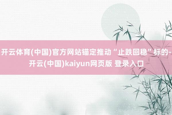 开云体育(中国)官方网站锚定推动“止跌回稳”标的-开云(中国)kaiyun网页版 登录入口