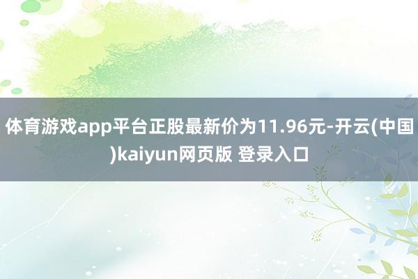 体育游戏app平台正股最新价为11.96元-开云(中国)kaiyun网页版 登录入口