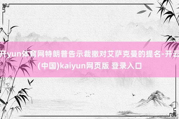 开yun体育网特朗普告示裁撤对艾萨克曼的提名-开云(中国)kaiyun网页版 登录入口