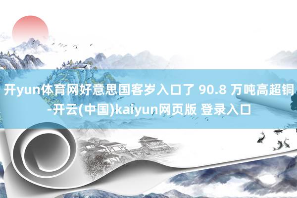 开yun体育网好意思国客岁入口了 90.8 万吨高超铜-开云(中国)kaiyun网页版 登录入口