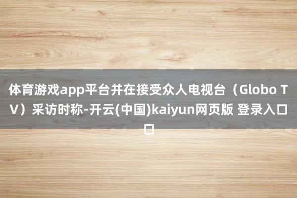 体育游戏app平台并在接受众人电视台（Globo TV）采访时称-开云(中国)kaiyun网页版 登录入口