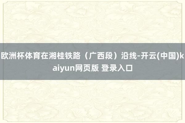 欧洲杯体育在湘桂铁路(广西段)沿线-开云(中国)kaiyun网页版 登录入口