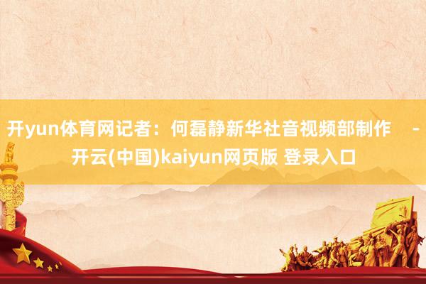开yun体育网记者:何磊静新华社音视频部制作 -开云(中国)kaiyun网页版 登录入口