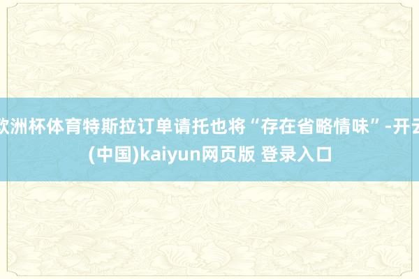 欧洲杯体育特斯拉订单请托也将“存在省略情味”-开云(中国)kaiyun网页版 登录入口