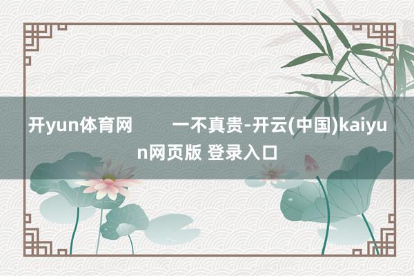 开yun体育网        一不真贵-开云(中国)kaiyun网页版 登录入口