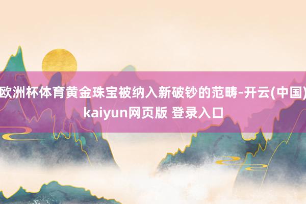 欧洲杯体育黄金珠宝被纳入新破钞的范畴-开云(中国)kaiyun网页版 登录入口