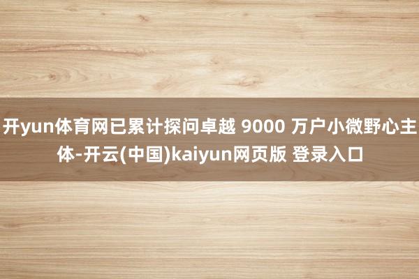 开yun体育网已累计探问卓越 9000 万户小微野心主体-开云(中国)kaiyun网页版 登录入口