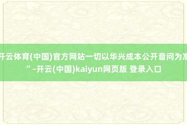 开云体育(中国)官方网站一切以华兴成本公开音问为准”-开云(中国)kaiyun网页版 登录入口