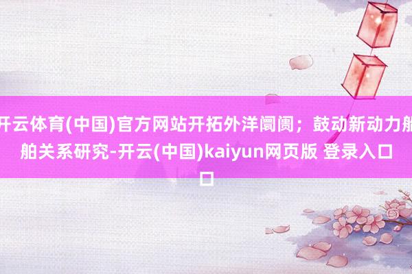 开云体育(中国)官方网站开拓外洋阛阓;鼓动新动力船舶关系研究-开云(中国)kaiyun网页版 登录入口