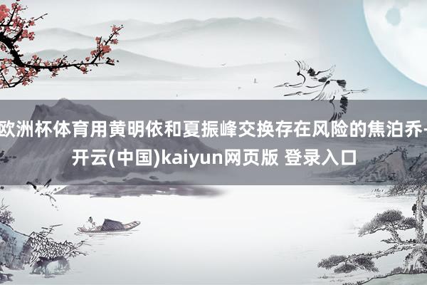 欧洲杯体育用黄明依和夏振峰交换存在风险的焦泊乔-开云(中国)kaiyun网页版 登录入口
