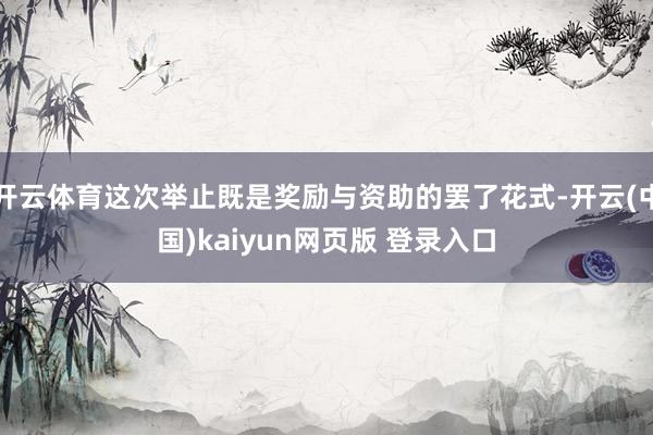 开云体育这次举止既是奖励与资助的罢了花式-开云(中国)kaiyun网页版 登录入口