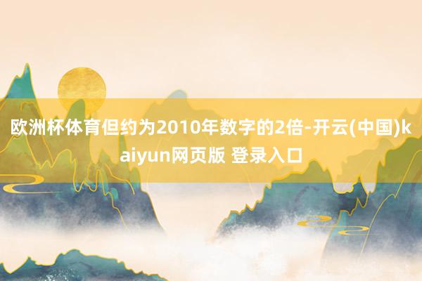 欧洲杯体育但约为2010年数字的2倍-开云(中国)kaiyun网页版 登录入口