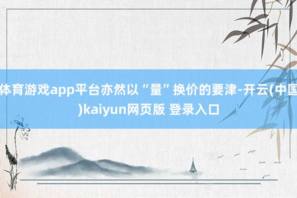 体育游戏app平台亦然以“量”换价的要津-开云(中国)kaiyun网页版 登录入口