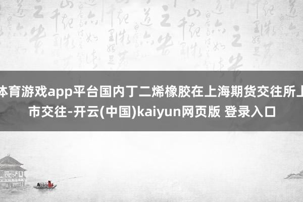 体育游戏app平台国内丁二烯橡胶在上海期货交往所上市交往-开云(中国)kaiyun网页版 登录入口