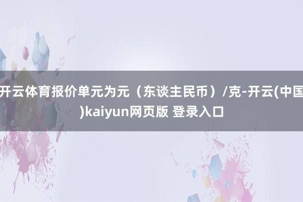 开云体育报价单元为元（东谈主民币）/克-开云(中国)kaiyun网页版 登录入口