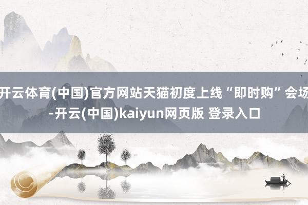 开云体育(中国)官方网站天猫初度上线“即时购”会场-开云(中国)kaiyun网页版 登录入口