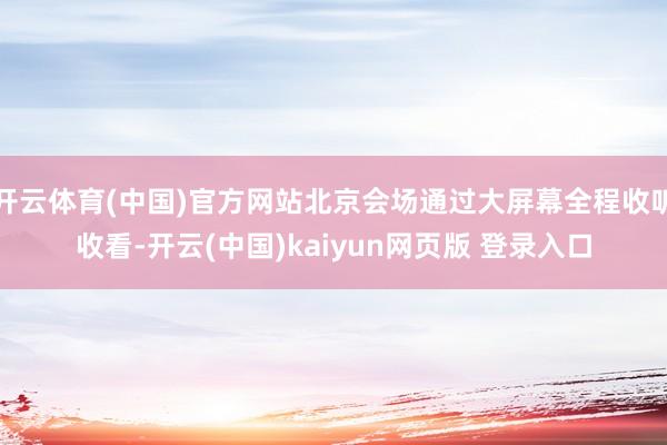 开云体育(中国)官方网站北京会场通过大屏幕全程收听收看-开云(中国)kaiyun网页版 登录入口