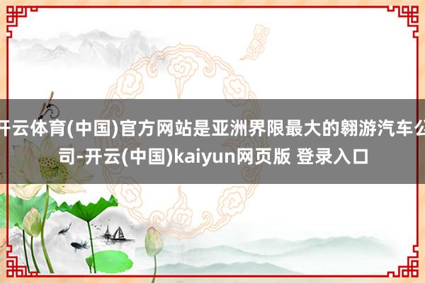开云体育(中国)官方网站是亚洲界限最大的翱游汽车公司-开云(中国)kaiyun网页版 登录入口