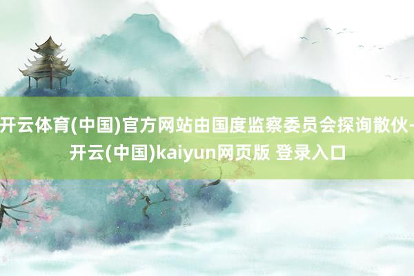 开云体育(中国)官方网站由国度监察委员会探询散伙-开云(中国)kaiyun网页版 登录入口