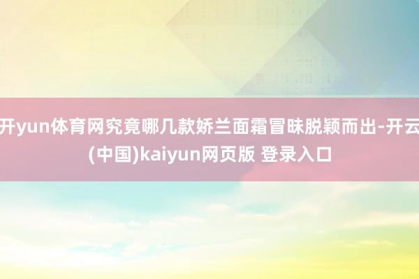 开yun体育网究竟哪几款娇兰面霜冒昧脱颖而出-开云(中国)kaiyun网页版 登录入口
