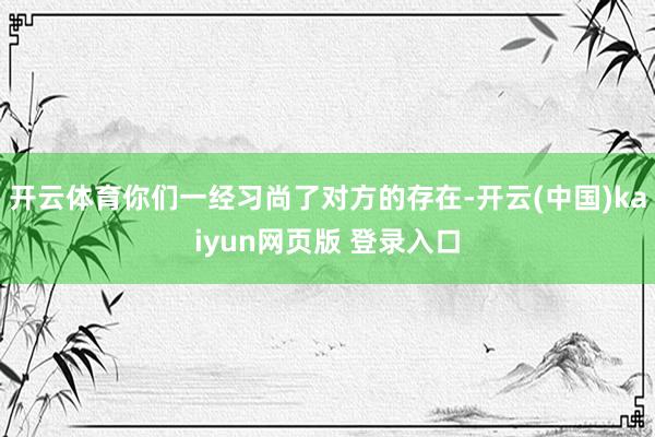 开云体育你们一经习尚了对方的存在-开云(中国)kaiyun网页版 登录入口