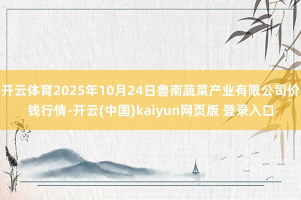 开云体育2025年10月24日鲁南蔬菜产业有限公司价钱行情-开云(中国)kaiyun网页版 登录入口