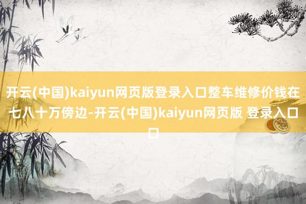 开云(中国)kaiyun网页版登录入口整车维修价钱在七八十万傍边-开云(中国)kaiyun网页版 登录入口